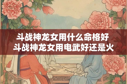 斗战神龙女用什么命格好 斗战神龙女用电武好还是火舞好刷图 