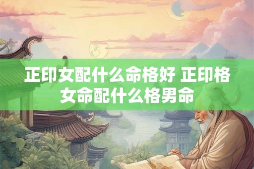 正印女配什么命格好 正印格女命配什么格男命 正印女配什么命格好 正印格女命配什么格男命