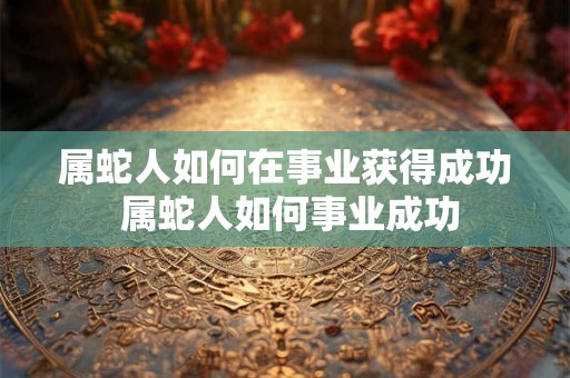 属蛇人如何在事业获得成功 属蛇人如何事业成功
