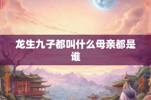 龙生九子都叫什么母亲都是谁 龙生九子都叫什么母亲都是谁