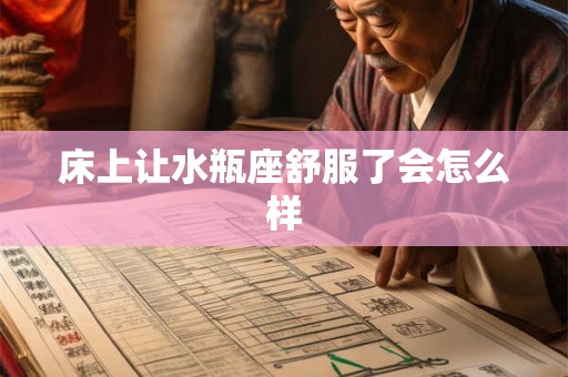 床上让水瓶座舒服了会怎么样 床上让水瓶座舒服了会怎么样