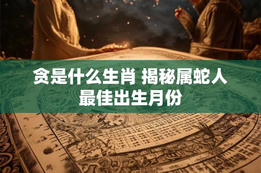 贪是什么生肖 揭秘属蛇人最佳出生月份 贪是什么生肖 揭秘属蛇人最佳出生月份