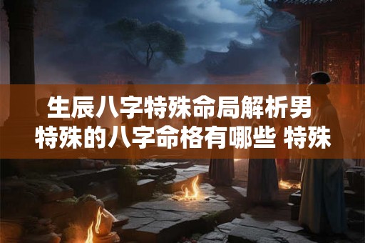 生辰八字特殊命局解析男 特殊的八字命格有哪些 特殊命局好还是不好 生辰八字特殊命局解析男 特殊的八字命格有哪些 特殊命局好还是不好