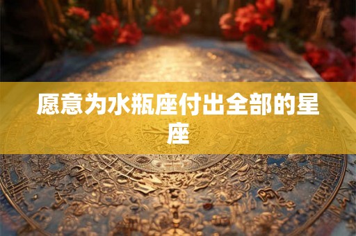 愿意为水瓶座付出全部的星座 愿意为水瓶座付出全部的星座