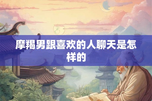摩羯男跟喜欢的人聊天是怎样的 摩羯男跟喜欢的人聊天是怎样的