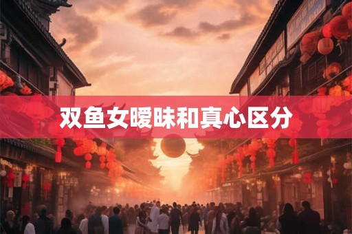 双鱼女暧昧和真心区分 双鱼女暧昧和真心区分