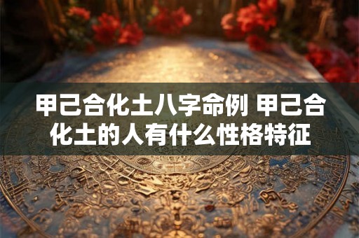 甲己合化土八字命例 甲己合化土的人有什么性格特征 甲己合化土八字命例 甲己合化土的人有什么性格特征