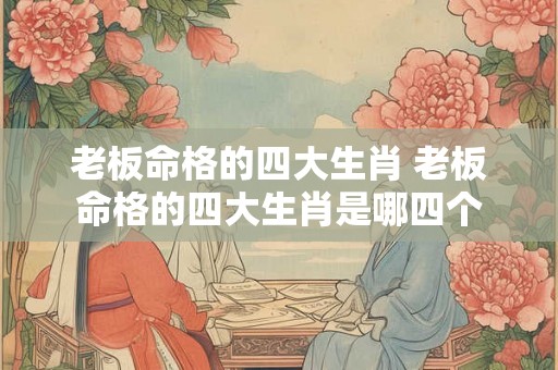 老板命格的四大生肖 老板命格的四大生肖是哪四个 老板命格的四大生肖 老板命格的四大生肖是哪四个