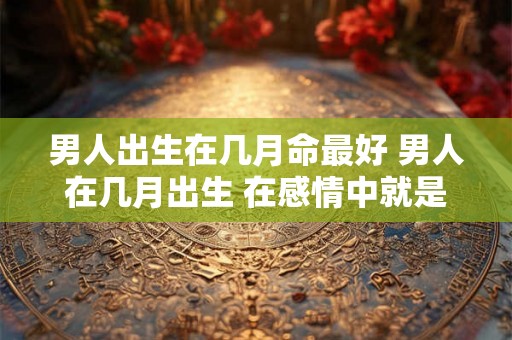 男人出生在几月命最好 男人在几月出生 在感情中就是什么样的性格