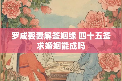 罗成娶妻解签姻缘 四十五签求婚姻能成吗 罗成娶妻解签姻缘 四十五签求婚姻能成吗