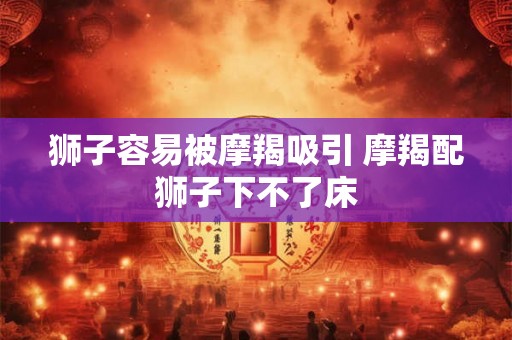 狮子容易被摩羯吸引 摩羯配狮子下不了床