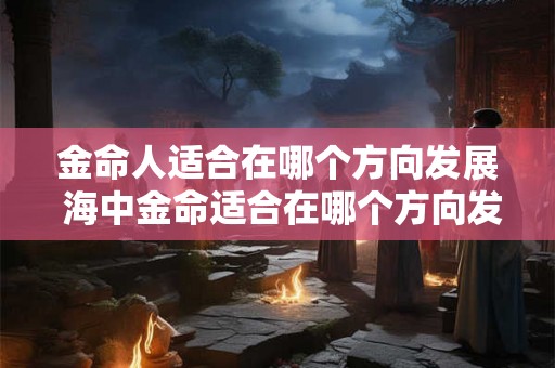 金命人适合在哪个方向发展 海中金命适合在哪个方向发展 金命人适合在哪个方向发展 海中金命适合在哪个方向发展