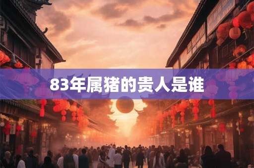 83年属猪的贵人是谁 83年属猪的贵人是谁