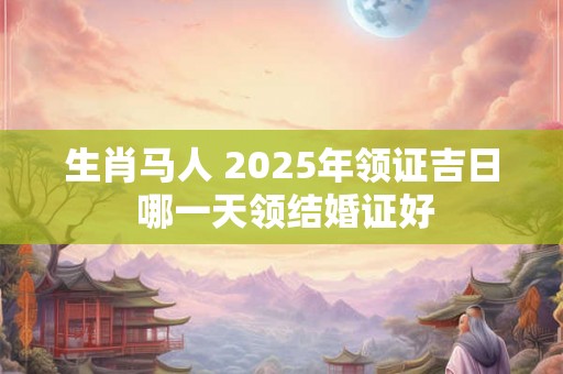 生肖马人 2025年领证吉日 哪一天领结婚证好 生肖马人 2025年领证吉日 哪一天领结婚证好