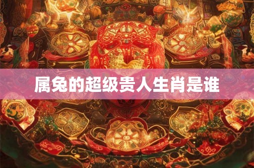 属兔的超级贵人生肖是谁 属兔的超级贵人生肖是谁
