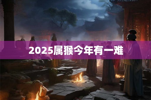 2025属猴今年有一难 2025属猴今年有一难