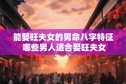 能娶旺夫女的男命八字特征 哪些男人适合娶旺夫女 能娶旺夫女的男命八字特征 哪些男人适合娶旺夫女