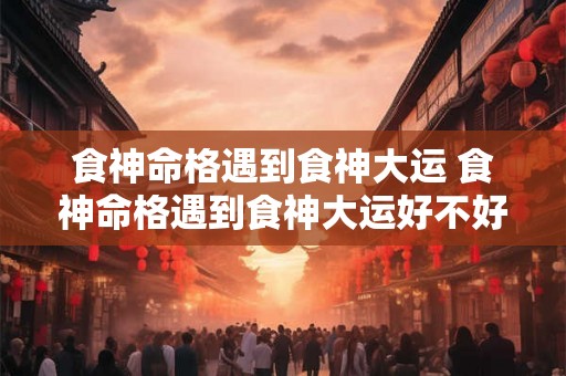 食神命格遇到食神大运 食神命格遇到食神大运好不好 食神命格遇到食神大运 食神命格遇到食神大运好不好