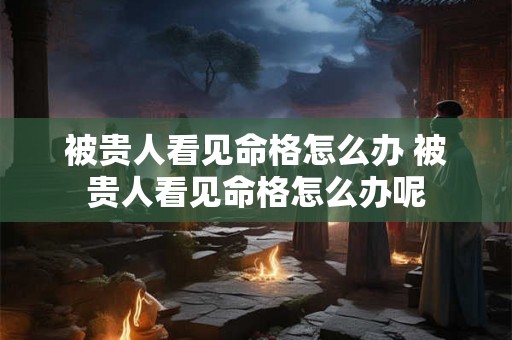 被贵人看见命格怎么办 被贵人看见命格怎么办呢