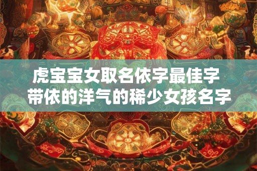 虎宝宝女取名依字最佳字 带依的洋气的稀少女孩名字 虎宝宝女取名依字最佳字 带依的洋气的稀少女孩名字