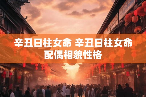 辛丑日柱女命 辛丑日柱女命配偶相貌性格 辛丑日柱女命 辛丑日柱女命配偶相貌性格
