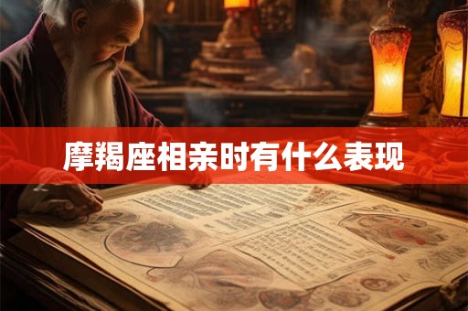 摩羯座相亲时有什么表现 摩羯座相亲时有什么表现