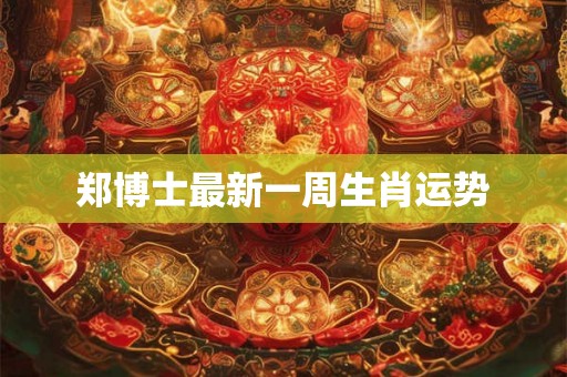 郑博士最新一周生肖运势 郑博士最新一周生肖运势