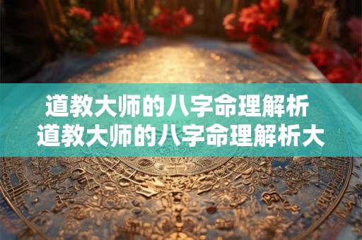 道教大师的八字命理解析 道教大师的八字命理解析大全 道教大师的八字命理解析 道教大师的八字命理解析大全