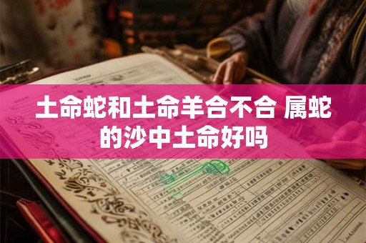 土命蛇和土命羊合不合 属蛇的沙中土命好吗 土命蛇和土命羊合不合 属蛇的沙中土命好吗