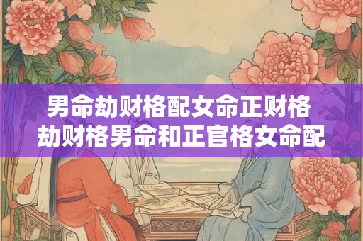 男命劫财格配女命正财格 劫财格男命和正官格女命配吗 男命劫财格配女命正财格 劫财格男命和正官格女命配吗