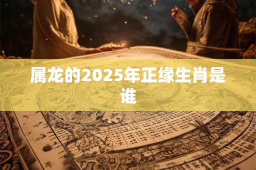 属龙的2025年正缘生肖是谁 属龙的2025年正缘生肖是谁