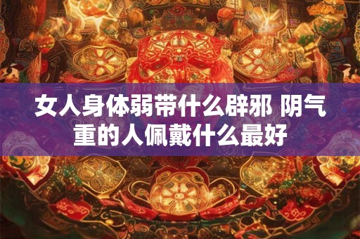 女人身体弱带什么辟邪 阴气重的人佩戴什么最好 女人身体弱带什么辟邪 阴气重的人佩戴什么最好