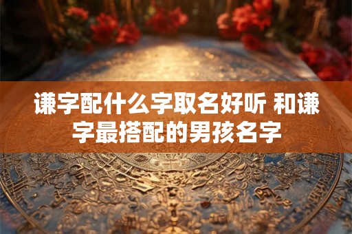 谦字配什么字取名好听 和谦字最搭配的男孩名字 谦字配什么字取名好听 和谦字最搭配的男孩名字