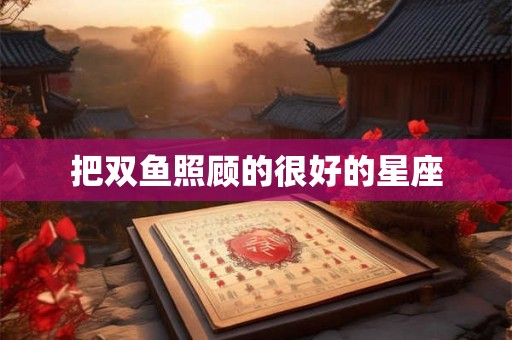 把双鱼照顾的很好的星座 把双鱼照顾的很好的星座