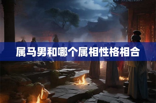 属马男和哪个属相性格相合 属马男和哪个属相性格相合