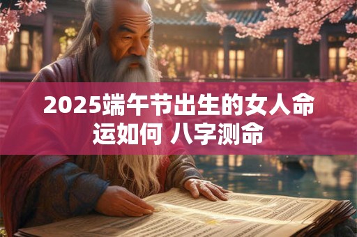2025端午节出生的女人命运如何 八字测命 2025端午节出生的女人命运如何 八字测命