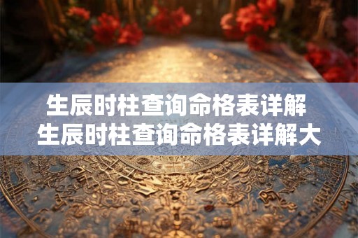 生辰时柱查询命格表详解 生辰时柱查询命格表详解大全 生辰时柱查询命格表详解 生辰时柱查询命格表详解大全