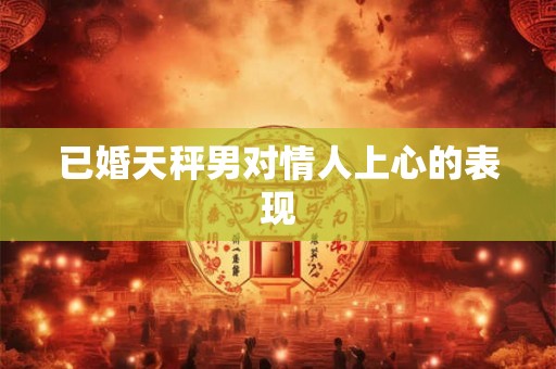 已婚天秤男对情人上心的表现