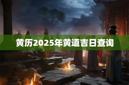 黄历2025年黄道吉日查询 黄历2025年黄道吉日查询