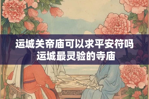 运城关帝庙可以求平安符吗 运城最灵验的寺庙