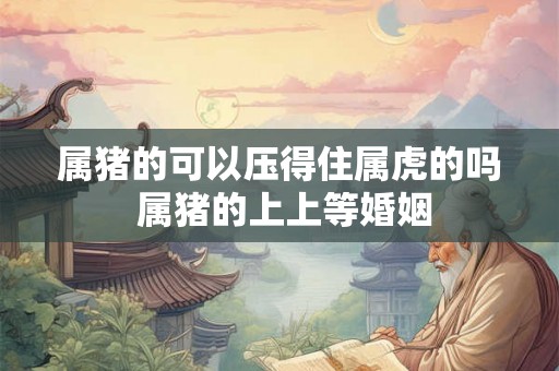 属猪的可以压得住属虎的吗 属猪的上上等婚姻 属猪的可以压得住属虎的吗 属猪的上上等婚姻