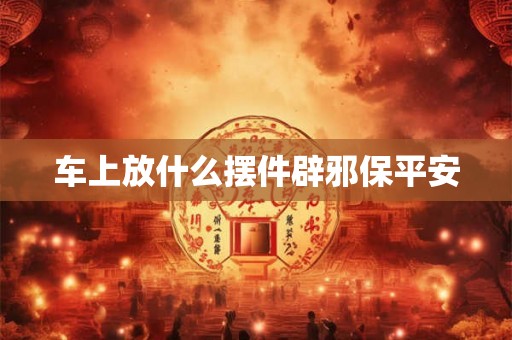 车上放什么摆件辟邪保平安 车上放什么摆件辟邪保平安