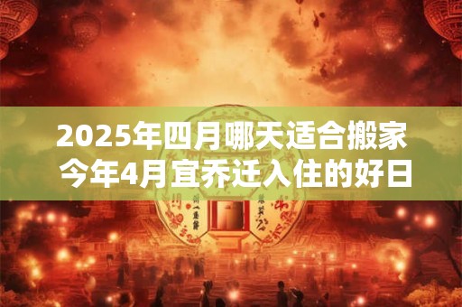 2025年四月哪天适合搬家 今年4月宜乔迁入住的好日子 2025年四月哪天适合搬家 今年4月宜乔迁入住的好日子