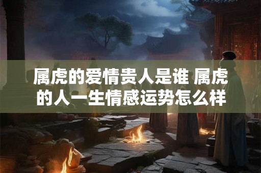 属虎的爱情贵人是谁 属虎的人一生情感运势怎么样 属虎的爱情贵人是谁 属虎的人一生情感运势怎么样