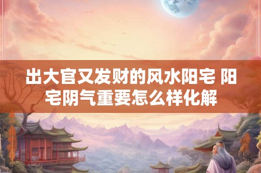 出大官又发财的风水阳宅 阳宅阴气重要怎么样化解 出大官又发财的风水阳宅 阳宅阴气重要怎么样化解