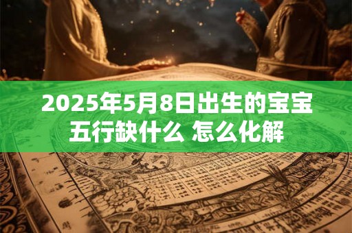 2025年5月8日出生的宝宝五行缺什么 怎么化解 2025年5月8日出生的宝宝五行缺什么 怎么化解