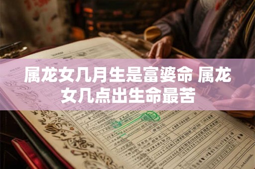 属龙女几月生是富婆命 属龙女几点出生命最苦 属龙女几月生是富婆命 属龙女几点出生命最苦