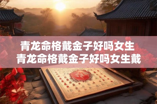 青龙命格戴金子好吗女生 青龙命格戴金子好吗女生戴什么好 青龙命格戴金子好吗女生 青龙命格戴金子好吗女生戴什么好