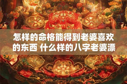 怎样的命格能得到老婆喜欢的东西 什么样的八字老婆漂亮 怎样的命格能得到老婆喜欢的东西 什么样的八字老婆漂亮