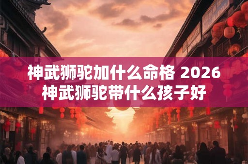 神武狮驼加什么命格 2026神武狮驼带什么孩子好 神武狮驼加什么命格 2026神武狮驼带什么孩子好